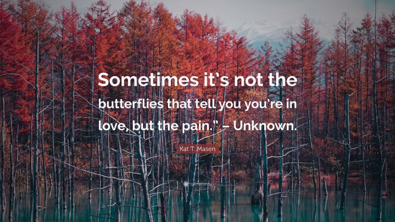 Kat T. Masen Quote: “Sometimes it’s not the butterflies that tell you you’re in love, but the pain.” – Unknown.”