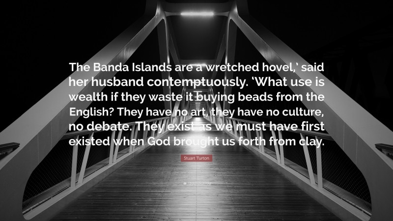 Stuart Turton Quote: “The Banda Islands are a wretched hovel,’ said her husband contemptuously. ‘What use is wealth if they waste it buying beads from the English? They have no art, they have no culture, no debate. They exist as we must have first existed when God brought us forth from clay.”