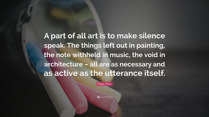 Freya Stark Quote: “A part of all art is to make silence speak. The things left out in painting, the note withheld in music, the void in architecture – all are as necessary and as active as the utterance itself.”