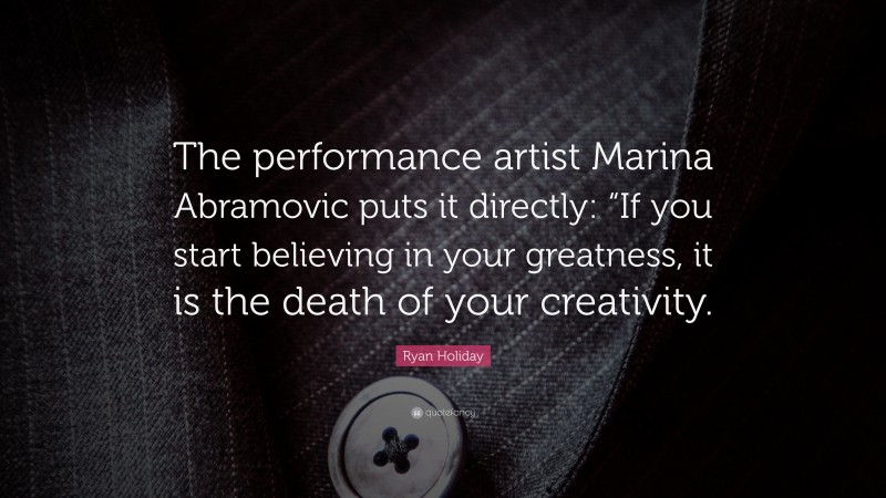Ryan Holiday Quote: “The performance artist Marina Abramovic puts it directly: “If you start believing in your greatness, it is the death of your creativity.”