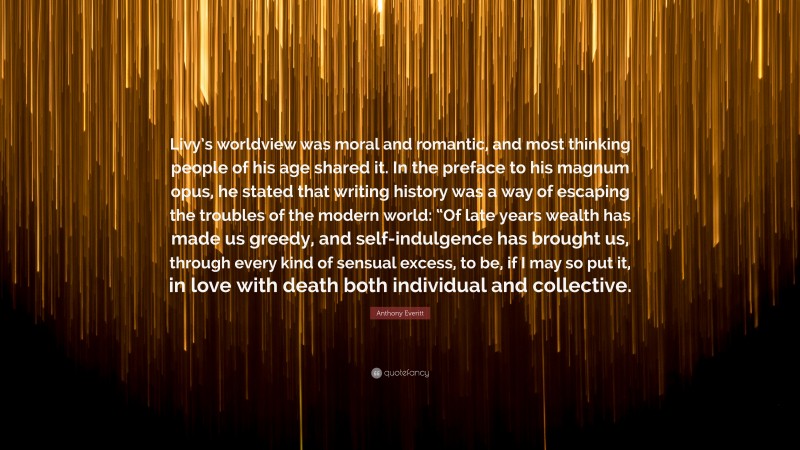 Anthony Everitt Quote: “Livy’s worldview was moral and romantic, and most thinking people of his age shared it. In the preface to his magnum opus, he stated that writing history was a way of escaping the troubles of the modern world: “Of late years wealth has made us greedy, and self-indulgence has brought us, through every kind of sensual excess, to be, if I may so put it, in love with death both individual and collective.”