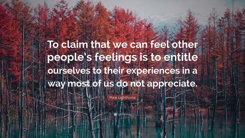 Pixie Lighthorse Quote: “To claim that we can feel other people’s feelings is to entitle ourselves to their experiences in a way most of us do not appreciate.”