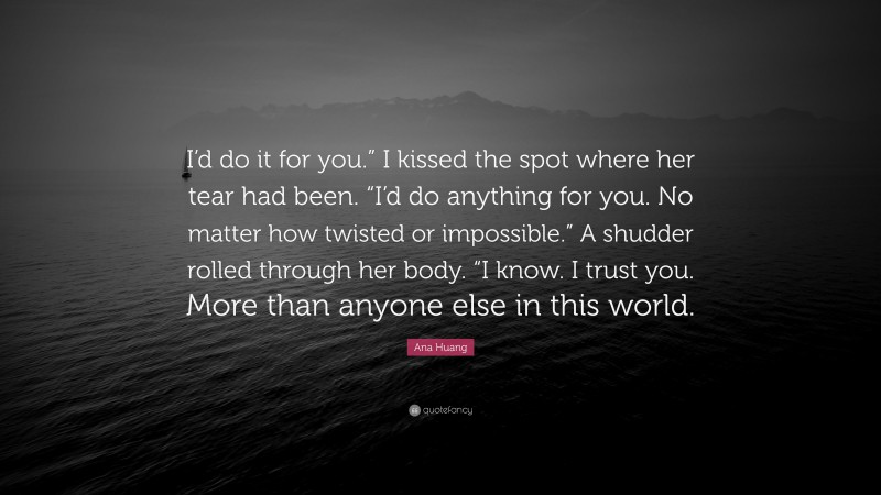 Ana Huang Quote: “I’d do it for you.” I kissed the spot where her tear had been. “I’d do anything for you. No matter how twisted or impossible.” A shudder rolled through her body. “I know. I trust you. More than anyone else in this world.”