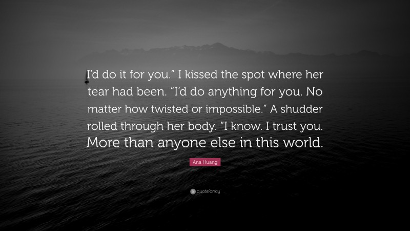 Ana Huang Quote: “I’d do it for you.” I kissed the spot where her tear had been. “I’d do anything for you. No matter how twisted or impossible.” A shudder rolled through her body. “I know. I trust you. More than anyone else in this world.”