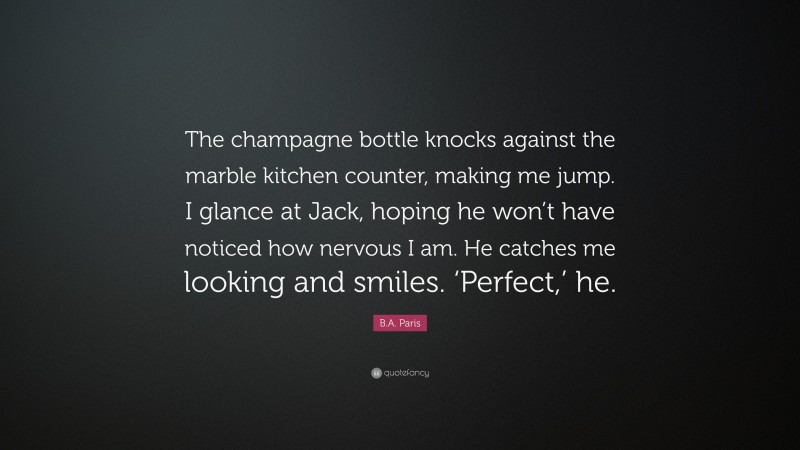 B.A. Paris Quote: “The champagne bottle knocks against the marble kitchen counter, making me jump. I glance at Jack, hoping he won’t have noticed how nervous I am. He catches me looking and smiles. ‘Perfect,’ he.”