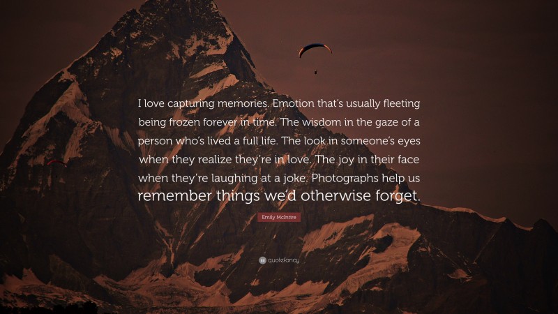 Emily McIntire Quote: “I love capturing memories. Emotion that’s usually fleeting being frozen forever in time. The wisdom in the gaze of a person who’s lived a full life. The look in someone’s eyes when they realize they’re in love. The joy in their face when they’re laughing at a joke. Photographs help us remember things we’d otherwise forget.”