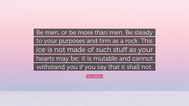 Mary Shelley Quote: “Be men, or be more than men. Be steady to your purposes and firm as a rock. This ice is not made of such stuff as your hearts may be; it is mutable and cannot withstand you if you say that it shall not.”