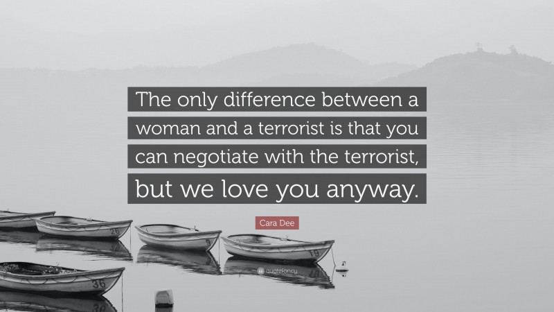 Cara Dee Quote: “The only difference between a woman and a terrorist is that you can negotiate with the terrorist, but we love you anyway.”