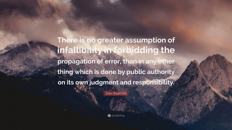 John Stuart Mill Quote: “There is no greater assumption of infallibility in forbidding the propagation of error, than in any other thing which is done by public authority on its own judgment and responsibility.”