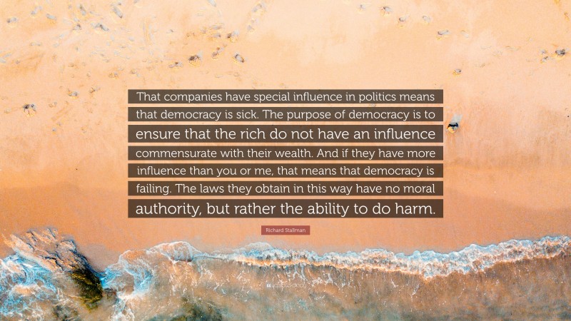 Richard Stallman Quote: “That companies have special influence in politics means that democracy is sick. The purpose of democracy is to ensure that the rich do not have an influence commensurate with their wealth. And if they have more influence than you or me, that means that democracy is failing. The laws they obtain in this way have no moral authority, but rather the ability to do harm.”