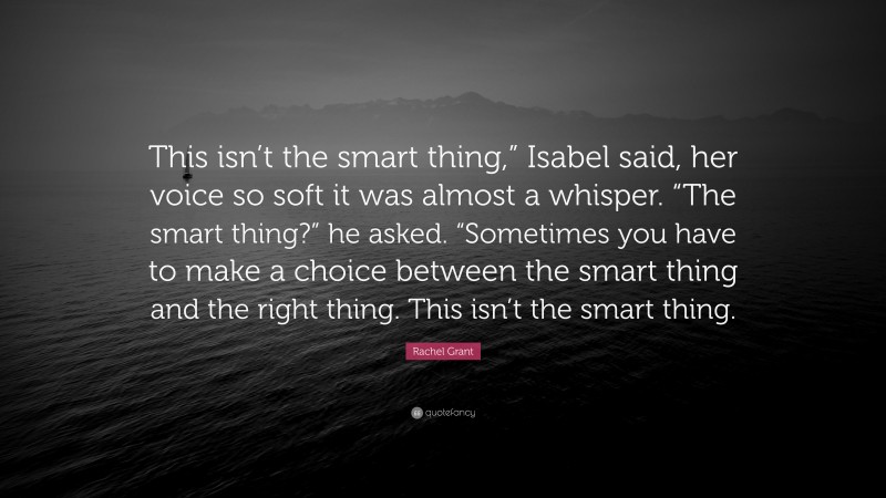 Rachel Grant Quote: “This isn’t the smart thing,” Isabel said, her voice so soft it was almost a whisper. “The smart thing?” he asked. “Sometimes you have to make a choice between the smart thing and the right thing. This isn’t the smart thing.”