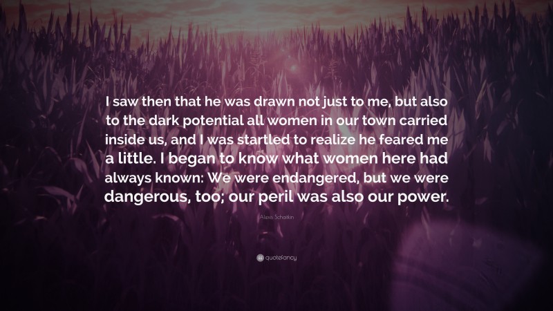 Alexis Schaitkin Quote: “I saw then that he was drawn not just to me, but also to the dark potential all women in our town carried inside us, and I was startled to realize he feared me a little. I began to know what women here had always known: We were endangered, but we were dangerous, too; our peril was also our power.”