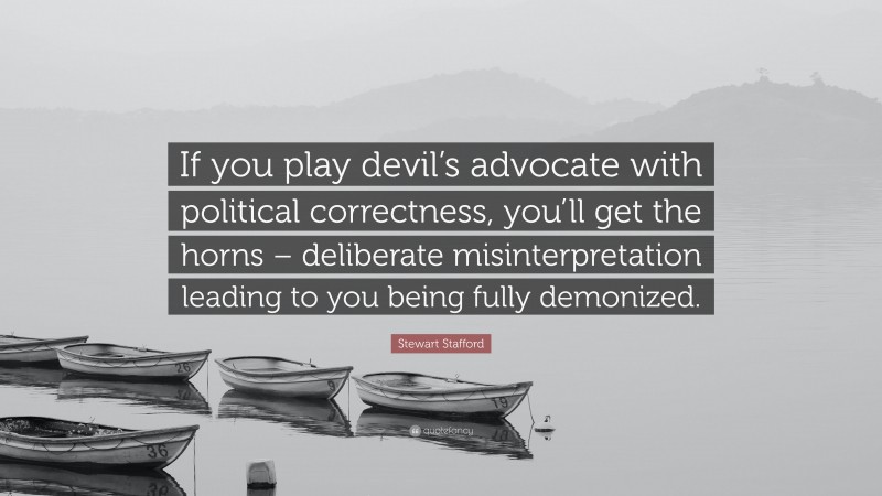 Stewart Stafford Quote: “If you play devil’s advocate with political correctness, you’ll get the horns – deliberate misinterpretation leading to you being fully demonized.”