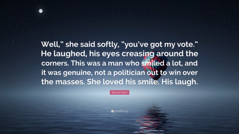 Rachel Grant Quote: “Well,” she said softly, “you’ve got my vote.” He laughed, his eyes creasing around the corners. This was a man who smiled a lot, and it was genuine, not a politician out to win over the masses. She loved his smile. His laugh.”