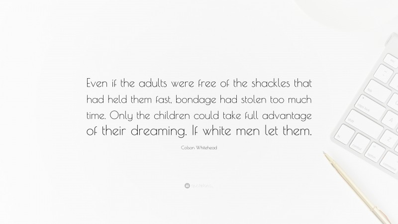 Colson Whitehead Quote: “Even if the adults were free of the shackles that had held them fast, bondage had stolen too much time. Only the children could take full advantage of their dreaming. If white men let them.”