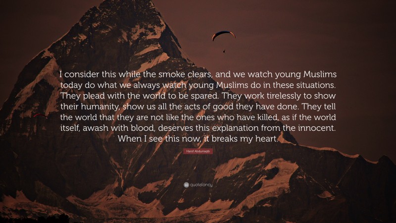 Hanif Abdurraqib Quote: “I consider this while the smoke clears, and we watch young Muslims today do what we always watch young Muslims do in these situations. They plead with the world to be spared. They work tirelessly to show their humanity, show us all the acts of good they have done. They tell the world that they are not like the ones who have killed, as if the world itself, awash with blood, deserves this explanation from the innocent. When I see this now, it breaks my heart.”