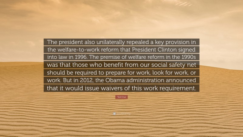 Ted Cruz Quote: “The president also unilaterally repealed a key provision in the welfare-to-work reform that President Clinton signed into law in 1996. The premise of welfare reform in the 1990s was that those who benefit from our social safety net should be required to prepare for work, look for work, or work. But in 2012, the Obama administration announced that it would issue waivers of this work requirement.”