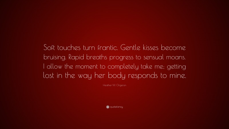 Heather M. Orgeron Quote: “Soft touches turn frantic. Gentle kisses become bruising. Rapid breaths progress to sensual moans. I allow the moment to completely take me; getting lost in the way her body responds to mine.”