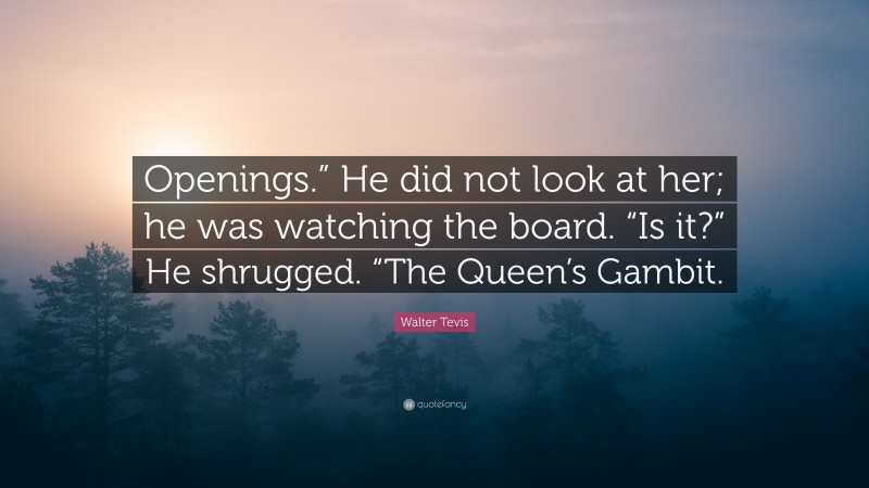 Walter Tevis Quote: “Openings.” He did not look at her; he was watching the board. “Is it?” He shrugged. “The Queen’s Gambit.”