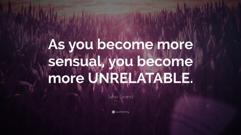 Lebo Grand Quote: “As you become more sensual, you become more UNRELATABLE.”