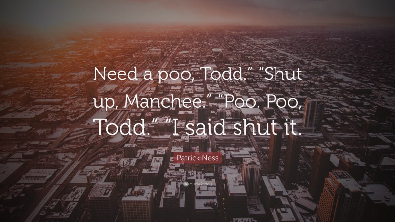 Patrick Ness Quote: “Need a poo, Todd.” “Shut up, Manchee.” “Poo. Poo, Todd.” “I said shut it.”