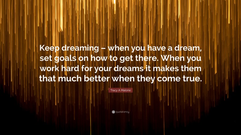 Tracy A Malone Quote: “Keep dreaming – when you have a dream, set goals on how to get there. When you work hard for your dreams it makes them that much better when they come true.”