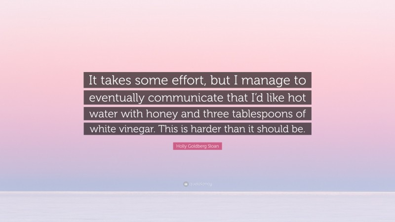 Holly Goldberg Sloan Quote: “It takes some effort, but I manage to eventually communicate that I’d like hot water with honey and three tablespoons of white vinegar. This is harder than it should be.”