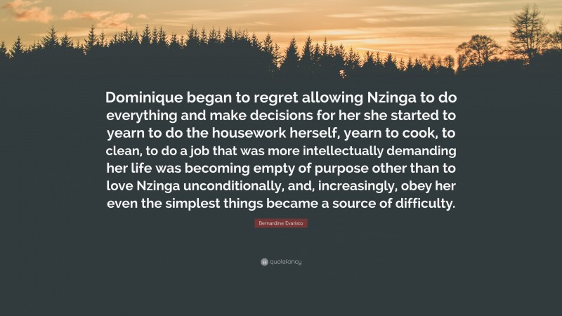 Bernardine Evaristo Quote: “Dominique began to regret allowing Nzinga to do everything and make decisions for her she started to yearn to do the housework herself, yearn to cook, to clean, to do a job that was more intellectually demanding her life was becoming empty of purpose other than to love Nzinga unconditionally, and, increasingly, obey her even the simplest things became a source of difficulty.”