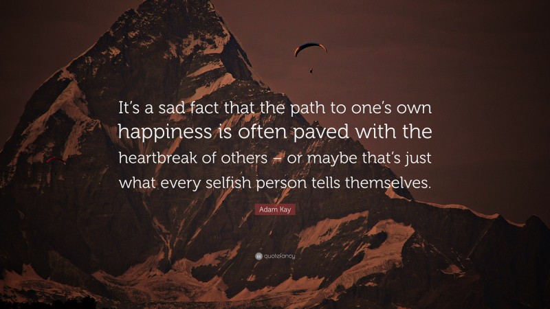 Adam Kay Quote: “It’s a sad fact that the path to one’s own happiness is often paved with the heartbreak of others – or maybe that’s just what every selfish person tells themselves.”