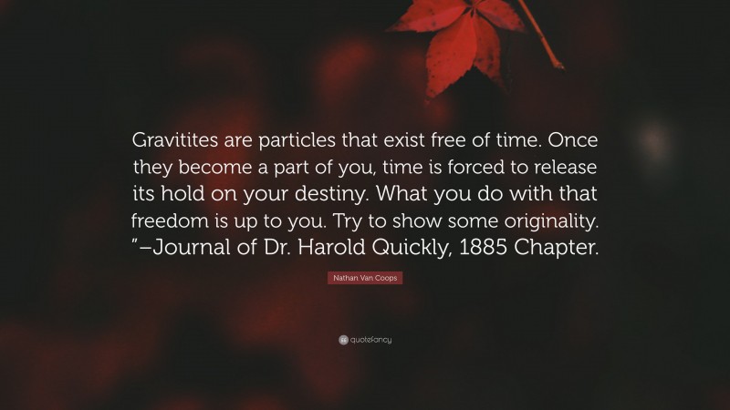Nathan Van Coops Quote: “Gravitites are particles that exist free of time. Once they become a part of you, time is forced to release its hold on your destiny. What you do with that freedom is up to you. Try to show some originality. ”–Journal of Dr. Harold Quickly, 1885 Chapter.”