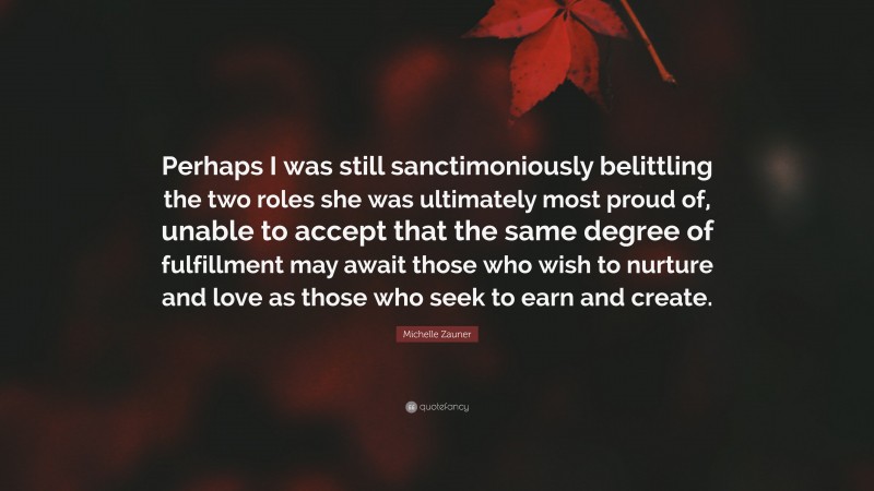 Michelle Zauner Quote: “Perhaps I was still sanctimoniously belittling the two roles she was ultimately most proud of, unable to accept that the same degree of fulfillment may await those who wish to nurture and love as those who seek to earn and create.”