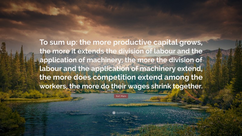 Karl Marx Quote: “To sum up: the more productive capital grows, the more it extends the division of labour and the application of machinery; the more the division of labour and the application of machinery extend, the more does competition extend among the workers, the more do their wages shrink together.”