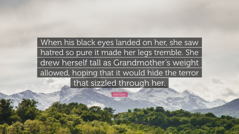 Kelli Estes Quote: “When his black eyes landed on her, she saw hatred so pure it made her legs tremble. She drew herself tall as Grandmother’s weight allowed, hoping that it would hide the terror that sizzled through her.”