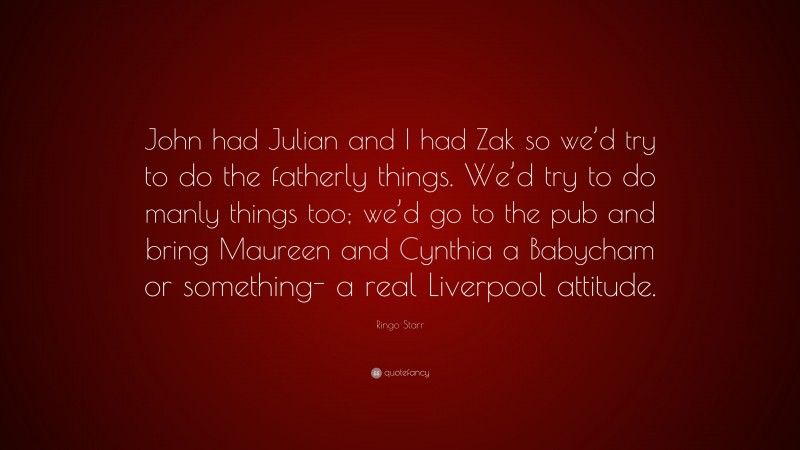 Ringo Starr Quote: “John had Julian and I had Zak so we’d try to do the fatherly things. We’d try to do manly things too; we’d go to the pub and bring Maureen and Cynthia a Babycham or something- a real Liverpool attitude.”