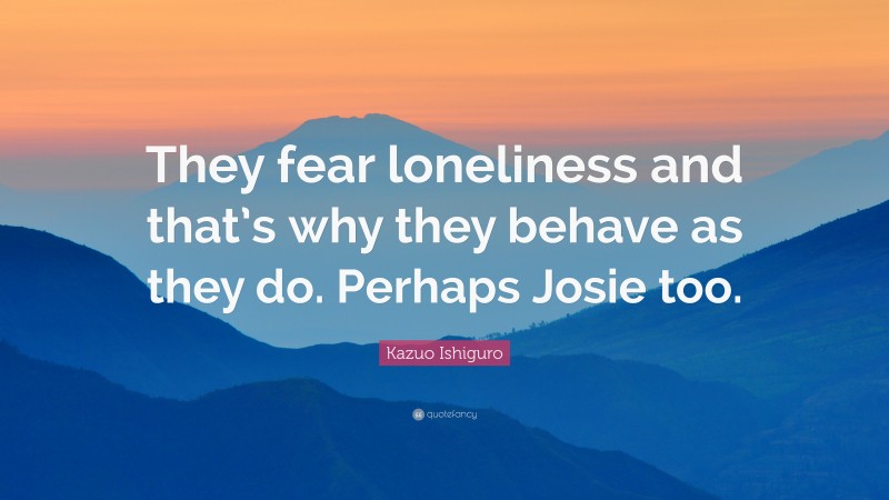 Kazuo Ishiguro Quote: “They fear loneliness and that’s why they behave as they do. Perhaps Josie too.”