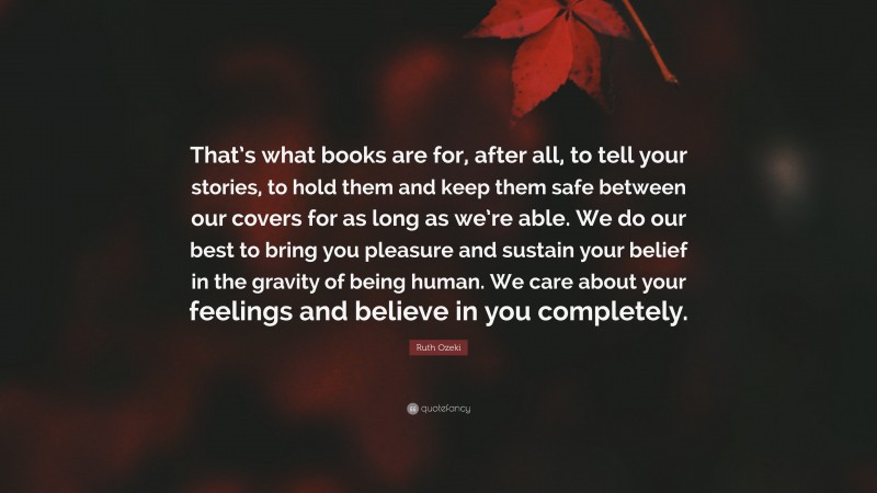 Ruth Ozeki Quote: “That’s what books are for, after all, to tell your stories, to hold them and keep them safe between our covers for as long as we’re able. We do our best to bring you pleasure and sustain your belief in the gravity of being human. We care about your feelings and believe in you completely.”