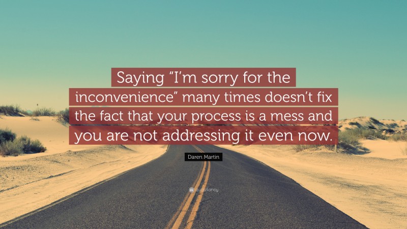 Daren Martin Quote: “Saying “I’m sorry for the inconvenience” many times doesn’t fix the fact that your process is a mess and you are not addressing it even now.”