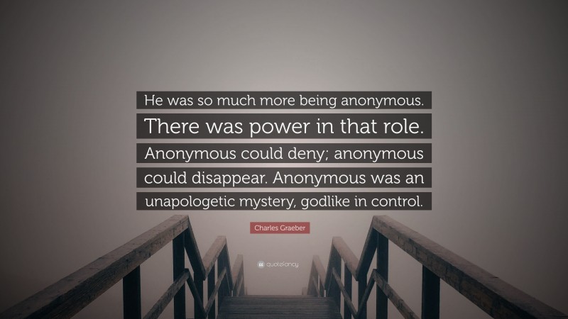 Charles Graeber Quote: “He was so much more being anonymous. There was power in that role. Anonymous could deny; anonymous could disappear. Anonymous was an unapologetic mystery, godlike in control.”