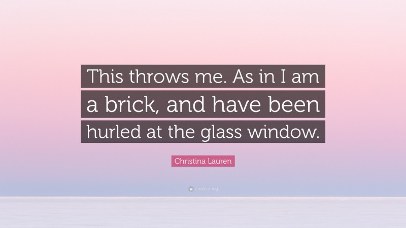 Christina Lauren Quote: “This throws me. As in I am a brick, and have been hurled at the glass window.”