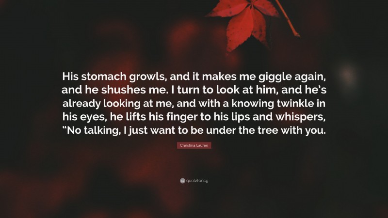 Christina Lauren Quote: “His stomach growls, and it makes me giggle again, and he shushes me. I turn to look at him, and he’s already looking at me, and with a knowing twinkle in his eyes, he lifts his finger to his lips and whispers, “No talking, I just want to be under the tree with you.”