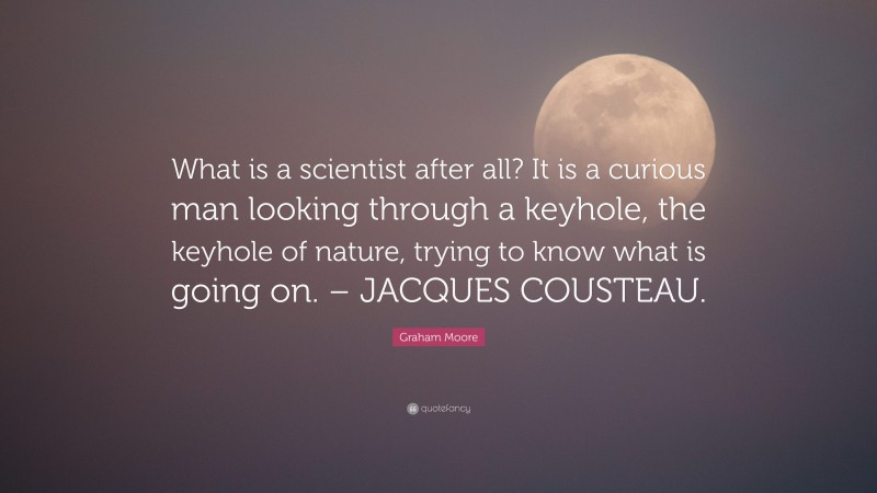 Graham Moore Quote: “What is a scientist after all? It is a curious man looking through a keyhole, the keyhole of nature, trying to know what is going on. – JACQUES COUSTEAU.”