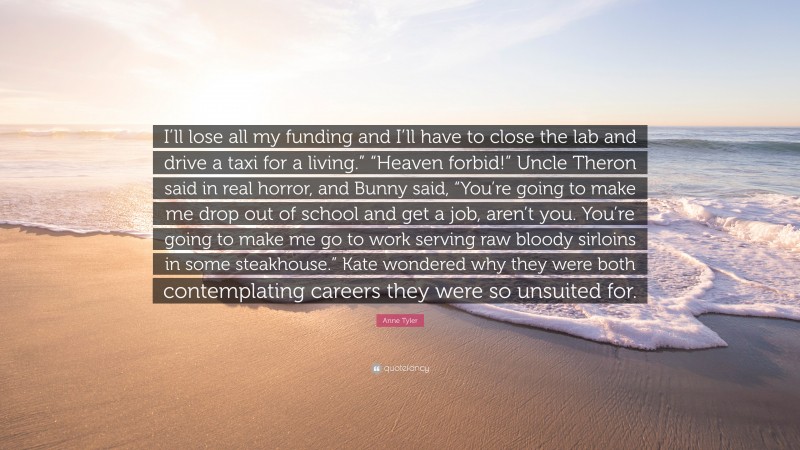 Anne Tyler Quote: “I’ll lose all my funding and I’ll have to close the lab and drive a taxi for a living.” “Heaven forbid!” Uncle Theron said in real horror, and Bunny said, “You’re going to make me drop out of school and get a job, aren’t you. You’re going to make me go to work serving raw bloody sirloins in some steakhouse.” Kate wondered why they were both contemplating careers they were so unsuited for.”