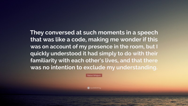 Kazuo Ishiguro Quote: “They conversed at such moments in a speech that was like a code, making me wonder if this was on account of my presence in the room, but I quickly understood it had simply to do with their familiarity with each other’s lives, and that there was no intention to exclude my understanding.”