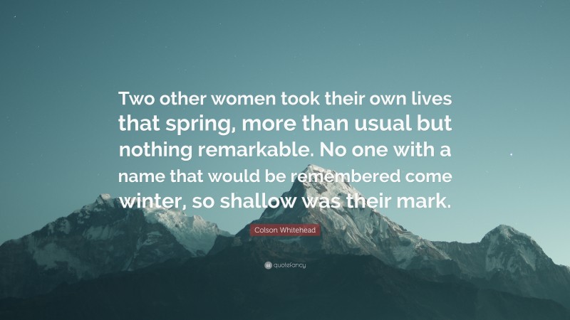 Colson Whitehead Quote: “Two other women took their own lives that spring, more than usual but nothing remarkable. No one with a name that would be remembered come winter, so shallow was their mark.”