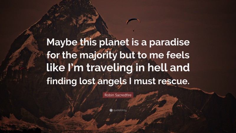 Robin Sacredfire Quote: “Maybe this planet is a paradise for the majority but to me feels like I’m traveling in hell and finding lost angels I must rescue.”