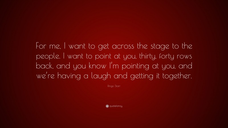 Ringo Starr Quote: “For me, I want to get across the stage to the people. I want to point at you, thirty, forty rows back, and you know I’m pointing at you, and we’re having a laugh and getting it together.”