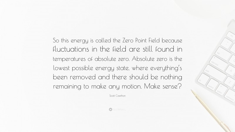Scott Cawthon Quote: “So this energy is called the Zero Point Field because fluctuations in the field are still found in temperatures of absolute zero. Absolute zero is the lowest possible energy state, where everything’s been removed and there should be nothing remaining to make any motion. Make sense?”