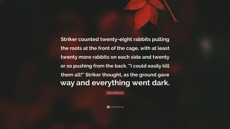 Kevin Moccia Quote: “Striker counted twenty-eight rabbits pulling the roots at the front of the cage, with at least twenty more rabbits on each side and twenty or so pushing from the back. “I could easily kill them all!” Striker thought, as the ground gave way and everything went dark.”