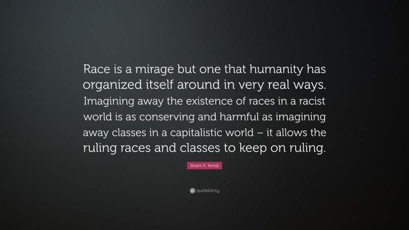 Ibram X. Kendi Quote: “Race is a mirage but one that humanity has organized itself around in very real ways. Imagining away the existence of races in a racist world is as conserving and harmful as imagining away classes in a capitalistic world – it allows the ruling races and classes to keep on ruling.”