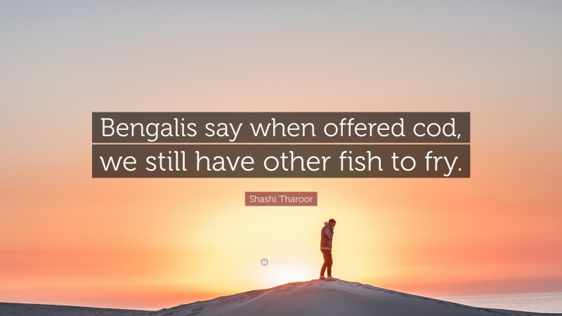 Shashi Tharoor Quote: “Bengalis say when offered cod, we still have other fish to fry.”